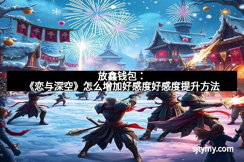 放鑫钱包：《恋与深空》怎么增加好感度好感度提升方法